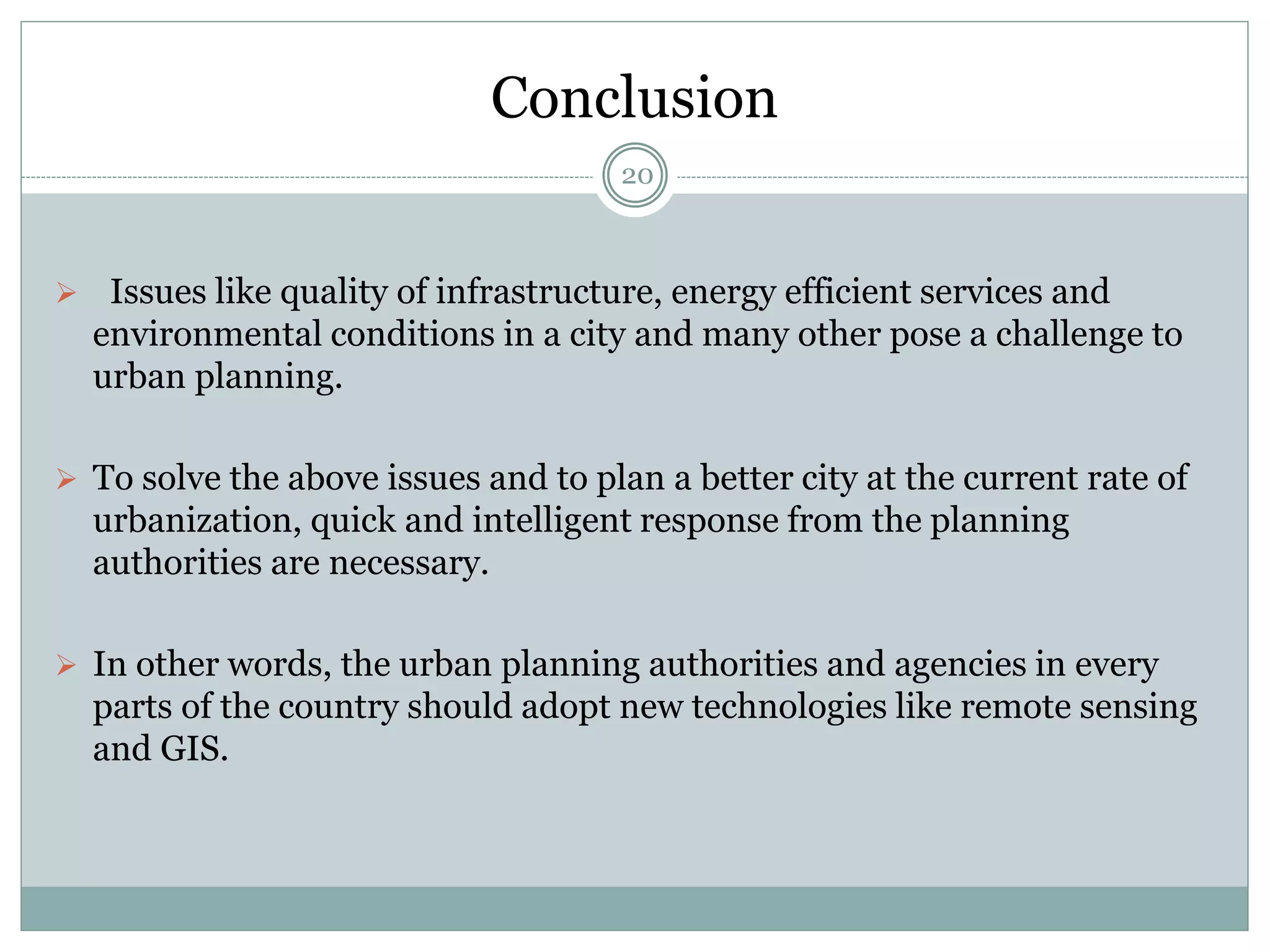 Conclusion
20
 Issues like quality of infrastructure, energy efficient services and
environmental conditions in a city and many other pose a challenge to
urban planning.
 To solve the above issues and to plan a better city at the current rate of
urbanization, quick and intelligent response from the planning
authorities are necessary.
 In other words, the urban planning authorities and agencies in every
parts of the country should adopt new technologies like remote sensing
and GIS.
 