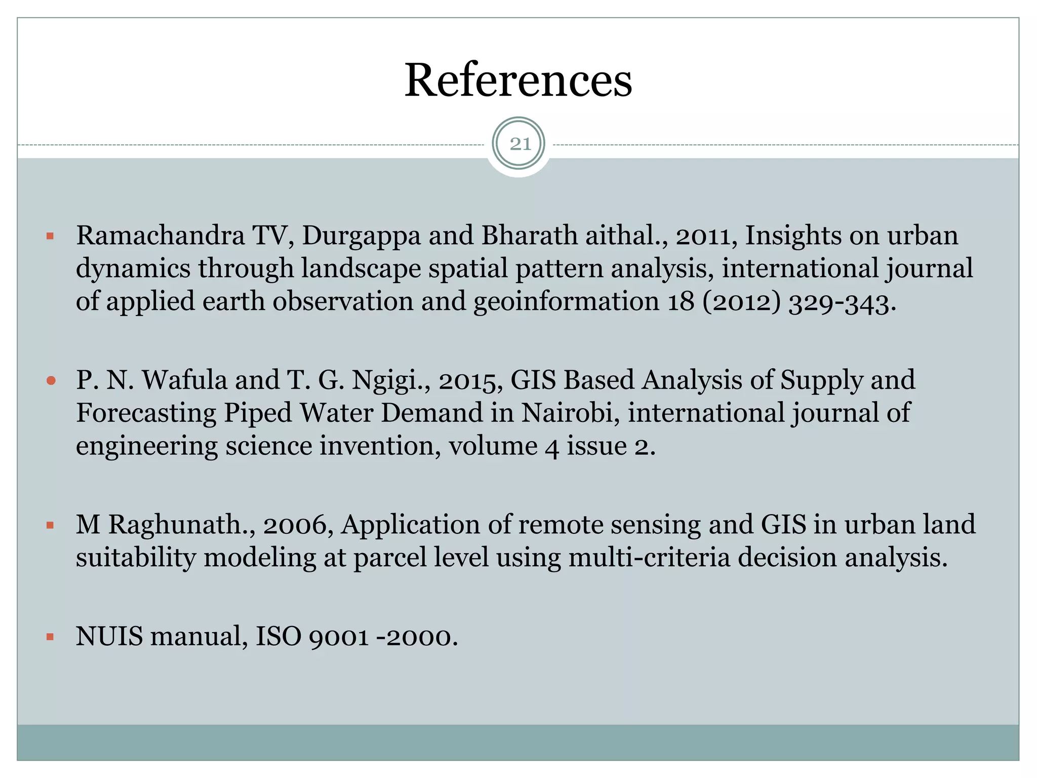 References
21
 Ramachandra TV, Durgappa and Bharath aithal., 2011, Insights on urban
dynamics through landscape spatial pattern analysis, international journal
of applied earth observation and geoinformation 18 (2012) 329-343.
 P. N. Wafula and T. G. Ngigi., 2015, GIS Based Analysis of Supply and
Forecasting Piped Water Demand in Nairobi, international journal of
engineering science invention, volume 4 issue 2.
 M Raghunath., 2006, Application of remote sensing and GIS in urban land
suitability modeling at parcel level using multi-criteria decision analysis.
 NUIS manual, ISO 9001 -2000.
 