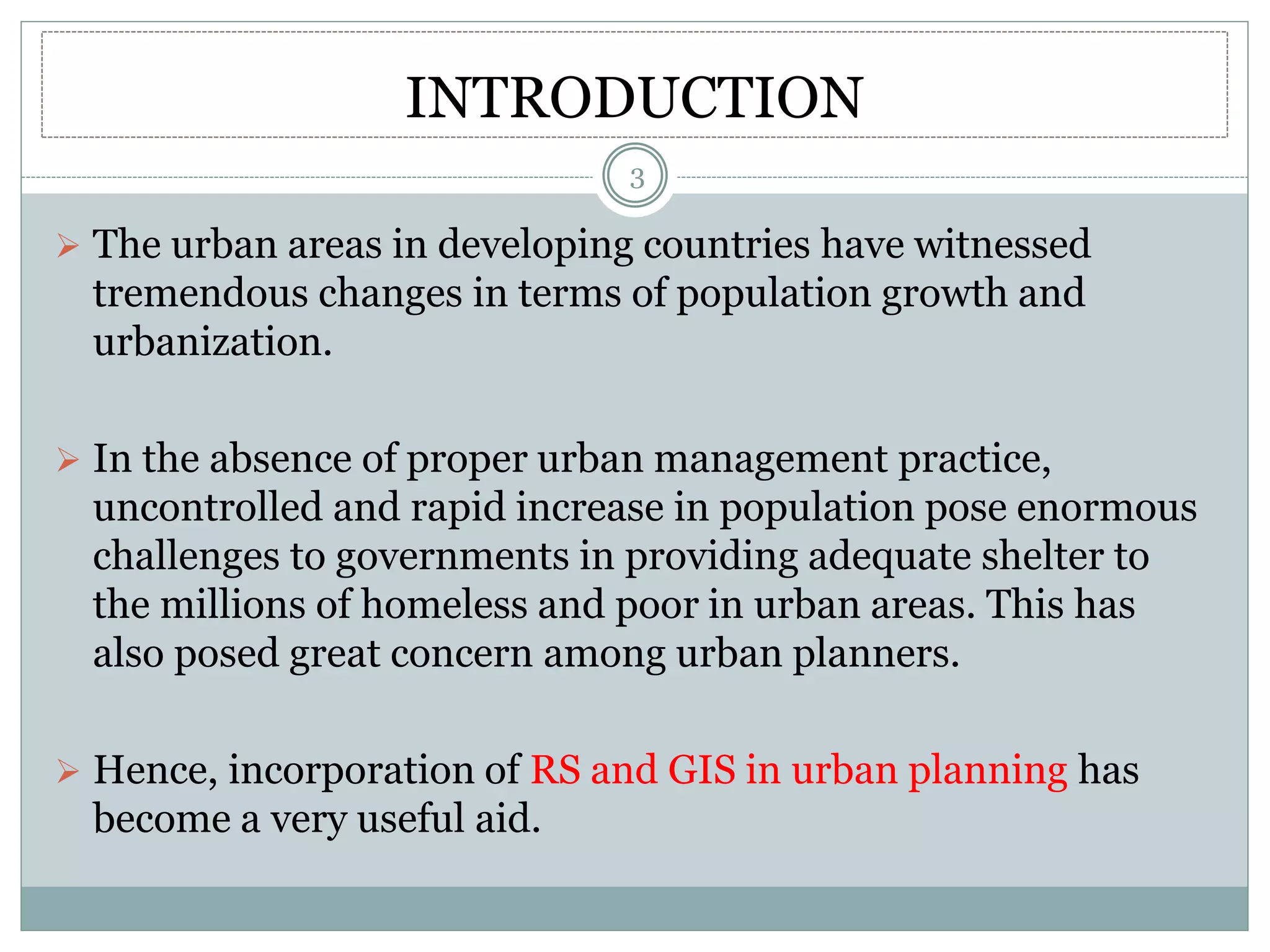 INTRODUCTION
 The urban areas in developing countries have witnessed
tremendous changes in terms of population growth and
urbanization.
 In the absence of proper urban management practice,
uncontrolled and rapid increase in population pose enormous
challenges to governments in providing adequate shelter to
the millions of homeless and poor in urban areas. This has
also posed great concern among urban planners.
 Hence, incorporation of RS and GIS in urban planning has
become a very useful aid.
3
 