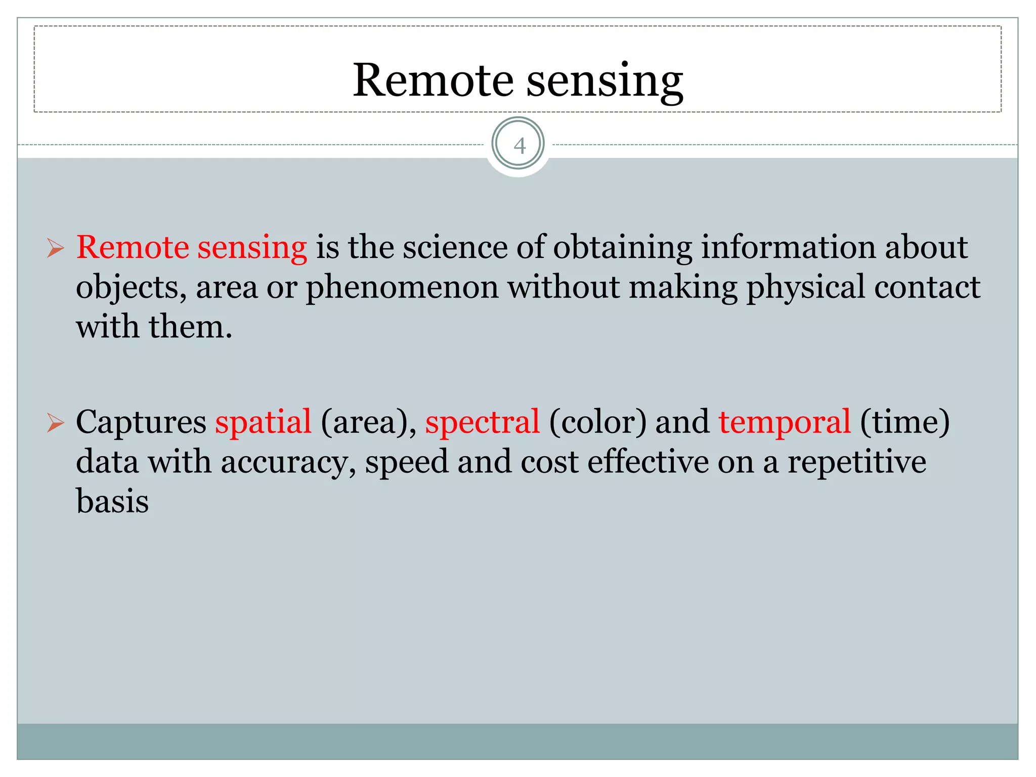 Remote sensing
 Remote sensing is the science of obtaining information about
objects, area or phenomenon without making physical contact
with them.
 Captures spatial (area), spectral (color) and temporal (time)
data with accuracy, speed and cost effective on a repetitive
basis
4
 