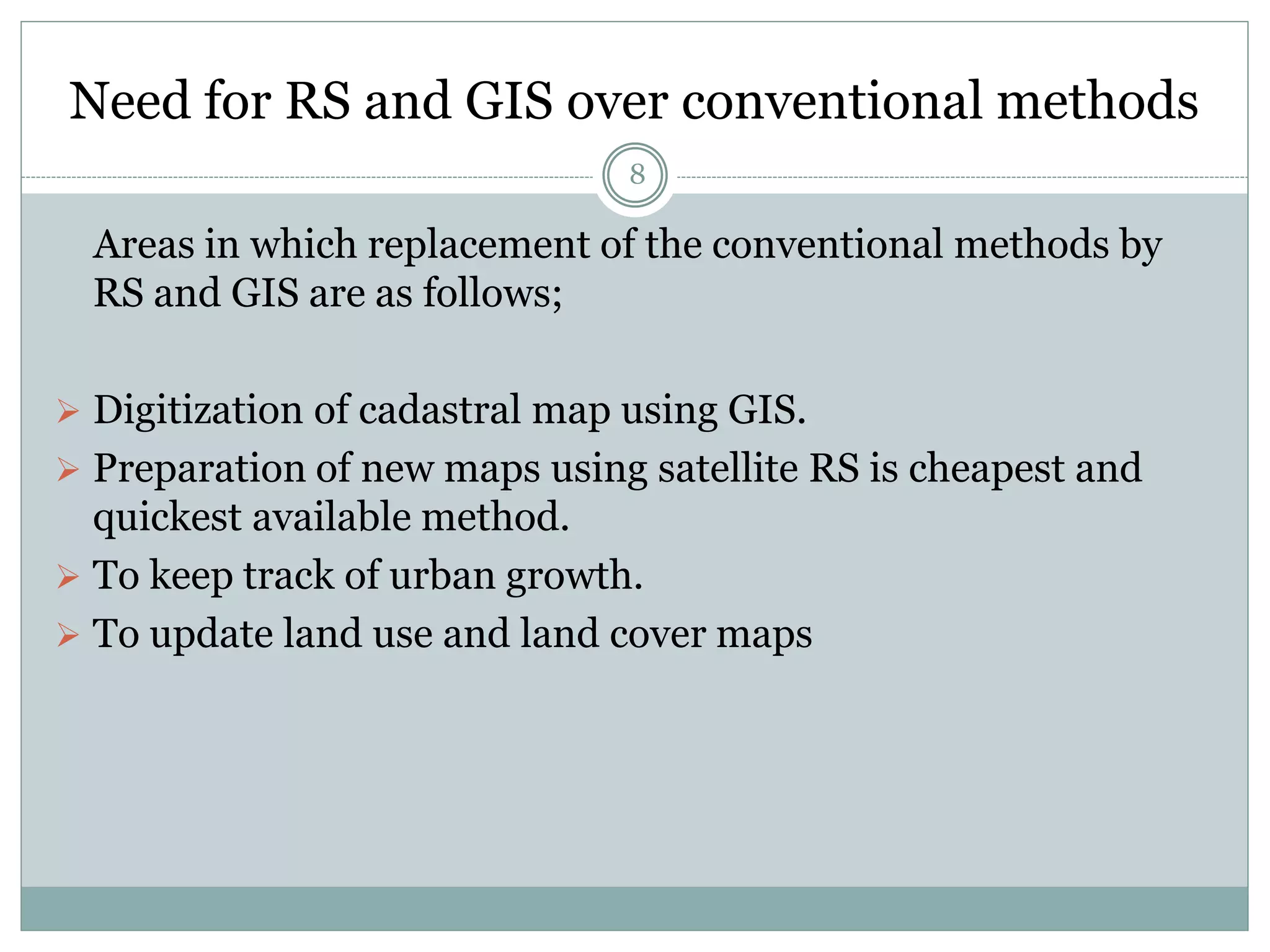 Need for RS and GIS over conventional methods
8
Areas in which replacement of the conventional methods by
RS and GIS are as follows;
 Digitization of cadastral map using GIS.
 Preparation of new maps using satellite RS is cheapest and
quickest available method.
 To keep track of urban growth.
 To update land use and land cover maps
 