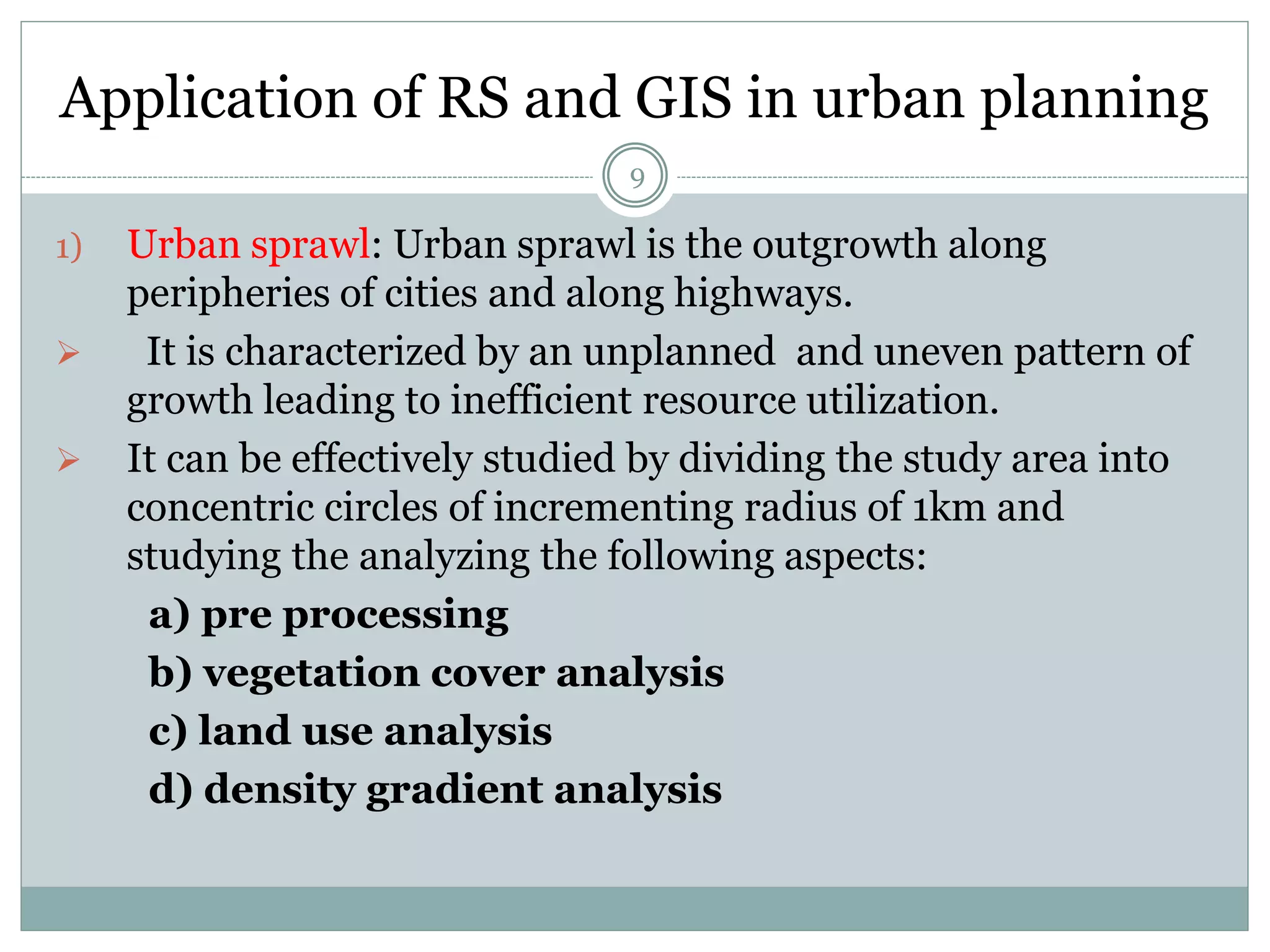 Application of RS and GIS in urban planning
9
1) Urban sprawl: Urban sprawl is the outgrowth along
peripheries of cities and along highways.
 It is characterized by an unplanned and uneven pattern of
growth leading to inefficient resource utilization.
 It can be effectively studied by dividing the study area into
concentric circles of incrementing radius of 1km and
studying the analyzing the following aspects:
a) pre processing
b) vegetation cover analysis
c) land use analysis
d) density gradient analysis
 
