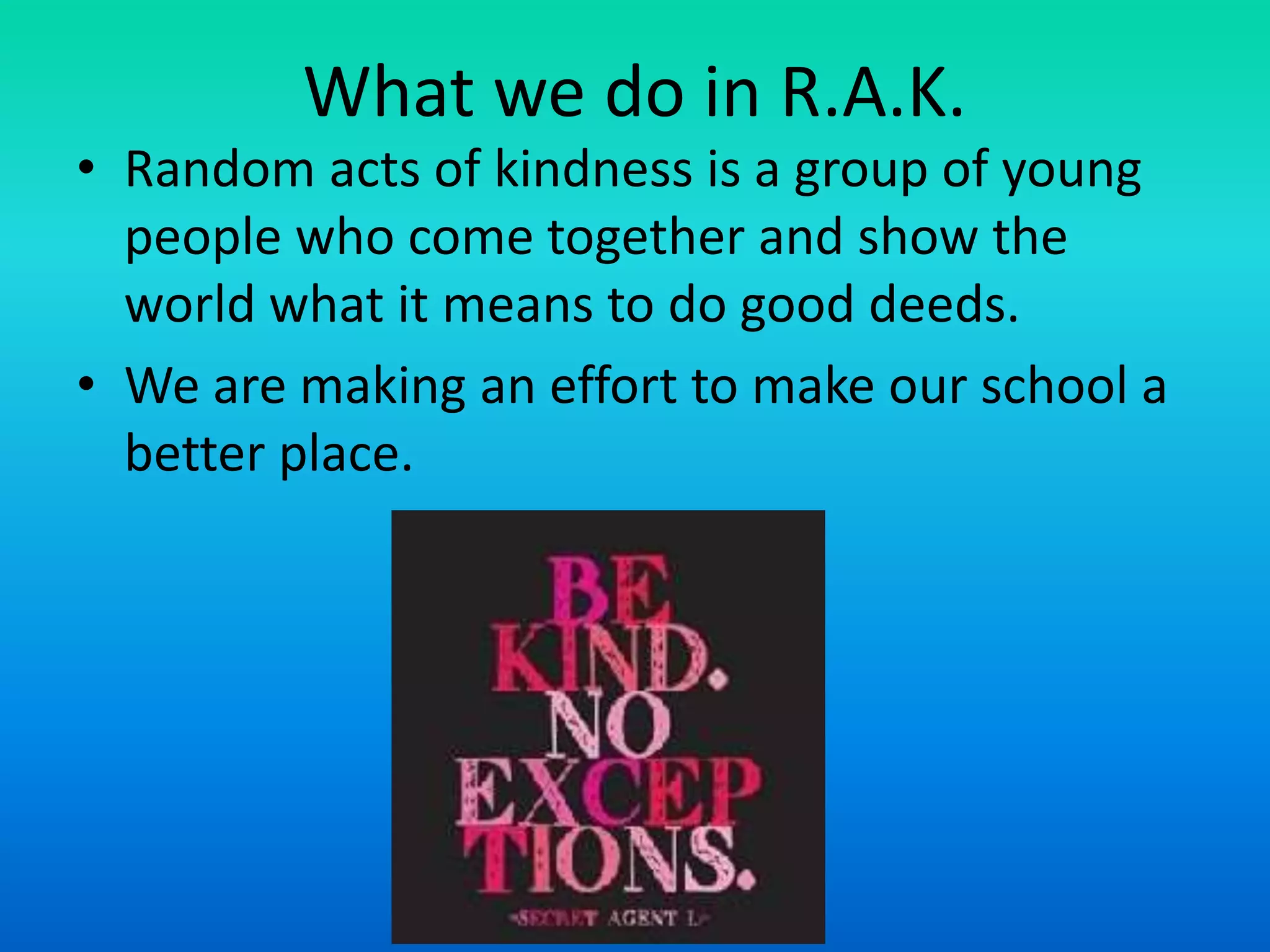What we do in R.A.K.
• Random acts of kindness is a group of young
people who come together and show the
world what it means to do good deeds.
• We are making an effort to make our school a
better place.