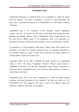 An Organisation Study At VJ INDUSTRIES PVT LTD
Acharya Bangalore B-School Page 1
INTRODUCTION
Organizational functioning is an important factor for any organization to achieve the desired
goals and objectives. This requires coordination at all levels to smooth functioning. This
report aims to understand the functions of VJ INDUSTRIES PVT LTD relation to different
departments.
Organizational study is “the examination of how individuals construct organizational
structures, processes, and practices and how these, in turn, shape social relations and create
institutions that ultimately influences people”. Organizational studies comprise different areas
that deal with the different aspects of the organizations, many of the approaches are
functionalist but critical research also provide alternative frame for understanding in the field.
An organization is a social arrangement which pursues collective goals, which control its own
performance, and which has a boundary separating it from its environment. Organization is
the association formed by a group of people who see that there are benefits available from
working together towards some common goal.
Organization studies are the study of individual and group dynamics in an organizational
setting, as well as the nature of organization themselves. Whenever people interact in
organizations, many factors come into play. Organizational studies attempt to understand and
model these factors. Organizational study is very essential for MBA graduates as it help us to
connect theory with practice.
Organizational study refers to the study of organization as a whole and getting adequate
knowledge with various departments in the organization. The study was carried out at VJ
INDUSTRIES PVT LTD, Bangalore. This study is based on the different aspects and
dimensions of different departments of the company.
 