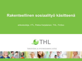 Rakenteellinen sosiaalityö käsitteenä 
erikoistutkija, VTL, Pekka Karjalainen, THL, FinSoc  