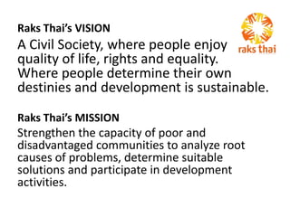 Raks Thai’s VISION A Civil Society, where people enjoy   quality of life, rights and equality.    Where people determine their own destinies and development is sustainable.  Raks Thai’s MISSION Strengthen the capacity of poor and disadvantaged communities to analyze root causes of problems, determine suitable solutions and participate in development activities. 