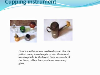 Cupping instrument
Once a scarificator was used to slice and dice the
patient, a cup was often placed over the wound
as a receptacle for the blood. Cups were made of
tin, brass, rubber, horn, and most commonly
glass.
 