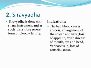 2. Siravyadha
 Siravyadha is done with
sharp instrument and as
such it is a more severe
form of blood – letting.
Indications:
 The bad blood causes
abscess, enlargement of
the spleen and liver ,loss
of appetite, fever, disease
of mouth, eye and head,
Vericose vein, loss of
consciousness.
 