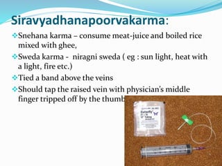 Siravyadhanapoorvakarma:
Snehana karma – consume meat-juice and boiled rice
mixed with ghee,
Sweda karma - niragni sweda ( eg : sun light, heat with
a light, fire etc.)
Tied a band above the veins
Should tap the raised vein with physician’s middle
finger tripped off by the thumb;
 