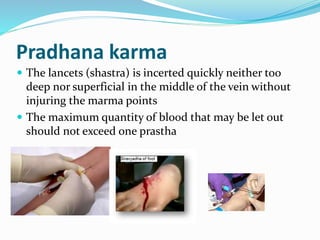 Pradhana karma
 The lancets (shastra) is incerted quickly neither too
deep nor superficial in the middle of the vein without
injuring the marma points
 The maximum quantity of blood that may be let out
should not exceed one prastha
 