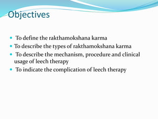 Objectives
 To define the rakthamokshana karma
 To describe the types of rakthamokshana karma
 To describe the mechanism, procedure and clinical
usage of leech therapy
 To indicate the complication of leech therapy
 