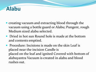 Alabu
 creating vacuum and extracting blood through the
vacuum using a bottle guard or Alabu; Pungent, rough
Medium sized alabu selected.
 Dried in hot sun Round hole is made at the bottom
and contents emptied.
 Procedure: Incisions is made on the skin Leaf is
placed near the incision Candle is
placed on the leaf and ignited Covered with bottom of
alabuyantra Vacuum is created in alabu and blood
rushes out.
 