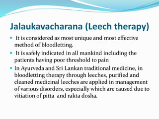 Jalaukavacharana (Leech therapy)
 It is considered as most unique and most effective
method of bloodletting.
 It is safely indicated in all mankind including the
patients having poor threshold to pain
 In Ayurveda and Sri Lankan traditional medicine, in
bloodletting therapy through leeches, purified and
cleaned medicinal leeches are applied in management
of various disorders, especially which are caused due to
vitiation of pitta and rakta dosha.
 