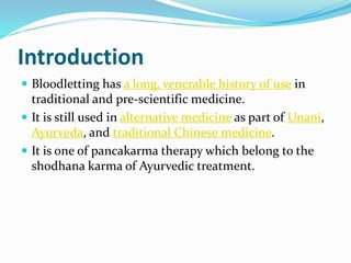 Introduction
 Bloodletting has a long, venerable history of use in
traditional and pre-scientific medicine.
 It is still used in alternative medicine as part of Unani,
Ayurveda, and traditional Chinese medicine.
 It is one of pancakarma therapy which belong to the
shodhana karma of Ayurvedic treatment.
 