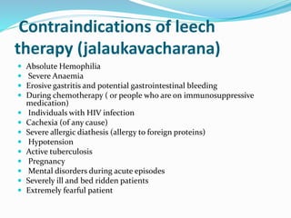 Contraindications of leech
therapy (jalaukavacharana)
 Absolute Hemophilia
 Severe Anaemia
 Erosive gastritis and potential gastrointestinal bleeding
 During chemotherapy ( or people who are on immunosuppressive
medication)
 Individuals with HIV infection
 Cachexia (of any cause)
 Severe allergic diathesis (allergy to foreign proteins)
 Hypotension
 Active tuberculosis
 Pregnancy
 Mental disorders during acute episodes
 Severely ill and bed ridden patients
 Extremely fearful patient
 
