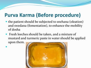 Purva Karma (Before procedure)
 the patient should be subjected to snehana (oleation)
and swedana (fomentation), to enhance the mobility
of dosha
 Fresh leeches should be taken, and a mixture of
mustard and turmeric paste in water should be applied
upon them.

 