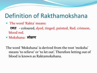 Definition of Rakthamokshana
 The word ‘Rakta’ means:
रक्त - coloured, dyed, tinged, painted, Red, crimson,
blood red.
 Mokshana: मोक्षण
The word ‘Mokshana’ is derived from the root ‘moksha’
means ‘to relieve’ or ‘to let out’. Therefore letting out of
blood is known as Raktamokshana.
 