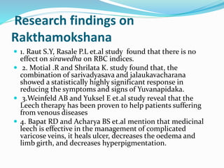 Research findings on
Rakthamokshana
 1. Raut S.Y, Rasale P.L et.al study found that there is no
effect on sirawedha on RBC indices.
 2. Motial .R and Shrilata K. study found that, the
combination of sarivadyasava and jalaukavacharana
showed a statistically highly significant response in
reducing the symptoms and signs of Yuvanapidaka.
 3.Weinfeld AB and Yuksel E et.al study reveal that the
Leech therapy has been proven to help patients suffering
from venous diseases
 4. Bapat RD and Acharya BS et.al mention that medicinal
leech is effective in the management of complicated
varicose veins, it heals ulcer, decreases the oedema and
limb girth, and decreases hyperpigmentation.
 