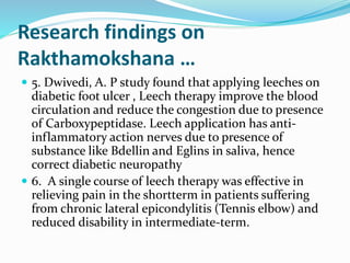 Research findings on
Rakthamokshana …
 5. Dwivedi, A. P study found that applying leeches on
diabetic foot ulcer , Leech therapy improve the blood
circulation and reduce the congestion due to presence
of Carboxypeptidase. Leech application has anti-
inflammatory action nerves due to presence of
substance like Bdellin and Eglins in saliva, hence
correct diabetic neuropathy
 6. A single course of leech therapy was effective in
relieving pain in the shortterm in patients suffering
from chronic lateral epicondylitis (Tennis elbow) and
reduced disability in intermediate-term.
 