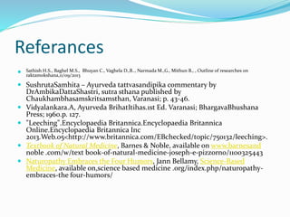 Referances
 Sathish H.S., Baghel M.S., Bhuyan C., Vaghela D.,B.., Narmada M.,G., Mithun B., , Outline of researches on
raktamokshana,11/09/2013
 SushrutaSamhita – Ayurveda tattvasandipika commentary by
DrAmbikaDattaShastri, sutra sthana published by
Chaukhambhasamskritsamsthan, Varanasi; p. 43-46.
 Vidyalankara.A, Ayurveda BrihatItihas.1st Ed. Varanasi; BhargavaBhushana
Press; 1960.p. 127.
 "Leeching".Encyclopaedia Britannica.Encyclopaedia Britannica
Online.Encyclopaedia Britannica Inc
2013.Web.05<http://www.britannica.com/EBchecked/topic/750132/leeching>.
 Textbook of Natural Medicine, Barnes & Noble, available on www.barnesand
noble .com/w/text book-of-natural-medicine-joseph-e-pizzorno/1100325443
 Naturopathy Embraces the Four Humors, Jann Bellamy, Science-Based
Medicine, available on,science based medicine .org/index.php/naturopathy-
embraces-the four-humors/
 