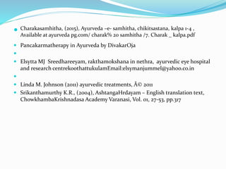  Charakasamhitha, (2015), Ayurveda –e- samhitha, chikitsastana, kalpa 1-4 ,
Available at ayurveda pg.com/ charak% 20 samhitha /7. Charak _ kalpa.pdf
 Pancakarmatherapy in Ayurveda by DivakarOja

 Elsytta MJ Sreedhareeyam, rakthamokshana in nethra, ayurvedic eye hospital
and research centrekoothattukulamEmail:elsymanjummel@yahoo.co.in

 Linda M. Johnson (2011) ayurvedic treatments, Â© 2011
 Srikanthamurthy K.R., (2004), AshtangaHrdayam – English translation text,
ChowkhambaKrishnadasa Academy Varanasi, Vol. 01, 27-53, pp.317
 