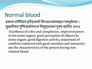 Normal blood
प्रसन्न वर्णेन्द्न्ियं इन्द्न्ियार्ाा ननच्छन्तमव्याहत पक्तृवेगम्।
सुखान्द्न्वतं पुन्द्टिबलोपपन्नं ववशुद्धरक्तं पुरुषं वदन्द्न्त ॥५३॥
Excellence of color and complexion, improved power
of the sense organs, good perception of objects by
sense organs, good digestive activity, enjoyment of
comforts endowed with good nutrition and immunity-
are the characteristics of the person having non
vitiated blood.
 