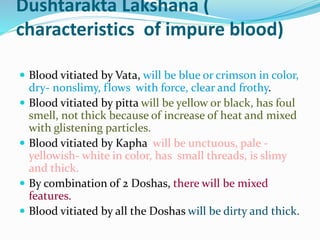 Dushtarakta Lakshana (
characteristics of impure blood)
 Blood vitiated by Vata, will be blue or crimson in color,
dry- nonslimy, flows with force, clear and frothy.
 Blood vitiated by pitta will be yellow or black, has foul
smell, not thick because of increase of heat and mixed
with glistening particles.
 Blood vitiated by Kapha will be unctuous, pale -
yellowish- white in color, has small threads, is slimy
and thick.
 By combination of 2 Doshas, there will be mixed
features.
 Blood vitiated by all the Doshas will be dirty and thick.
 