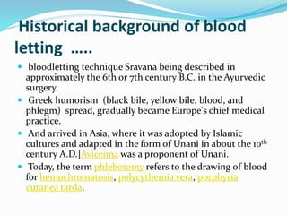 Historical background of blood
letting …..
 bloodletting technique Sravana being described in
approximately the 6th or 7th century B.C. in the Ayurvedic
surgery.
 Greek humorism (black bile, yellow bile, blood, and
phlegm) spread, gradually became Europe's chief medical
practice.
 And arrived in Asia, where it was adopted by Islamic
cultures and adapted in the form of Unani in about the 10th
century A.D.]Avicenna was a proponent of Unani.
 Today, the term phlebotomy refers to the drawing of blood
for hemochromatosis, polycythemia vera, porphyria
cutanea tarda.
 