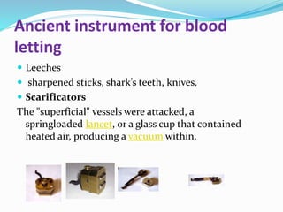 Ancient instrument for blood
letting
 Leeches
 sharpened sticks, shark’s teeth, knives.
 Scarificators
The "superficial" vessels were attacked, a
springloaded lancet, or a glass cup that contained
heated air, producing a vacuum within.
 