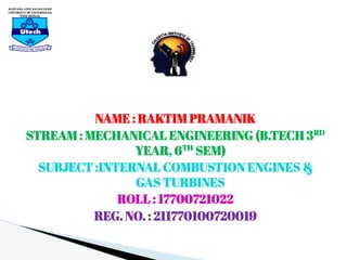 NAME : RAKTIM PRAMANIK
STREAM : MECHANICAL ENGINEERING (B.TECH 3RD
YEAR, 6TH
SEM)
SUBJECT :INTERNAL COMBUSTION ENGINES &
GAS TURBINES
ROLL : 17700721022
REG. NO. : 211770100720019
 
