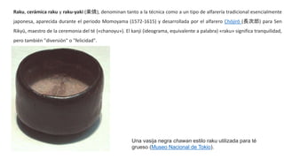 Raku, cerámica raku y raku-yaki (楽焼), denominan tanto a la técnica como a un tipo de alfarería tradicional esencialmente
japonesa, aparecida durante el periodo Momoyama (1572-1615) y desarrollada por el alfarero Chōjirō (長次郎) para Sen
Rikyū, maestro de la ceremonia del té («chanoyu»). El kanji (ideograma, equivalente a palabra) «raku» significa tranquilidad,
pero también "diversión" o "felicidad".
Una vasija negra chawan estilo raku utilizada para té
grueso (Museo Nacional de Tokio).
 