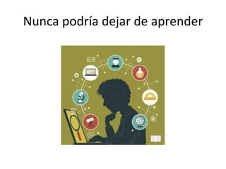 Nunca podría dejar de aprender
 