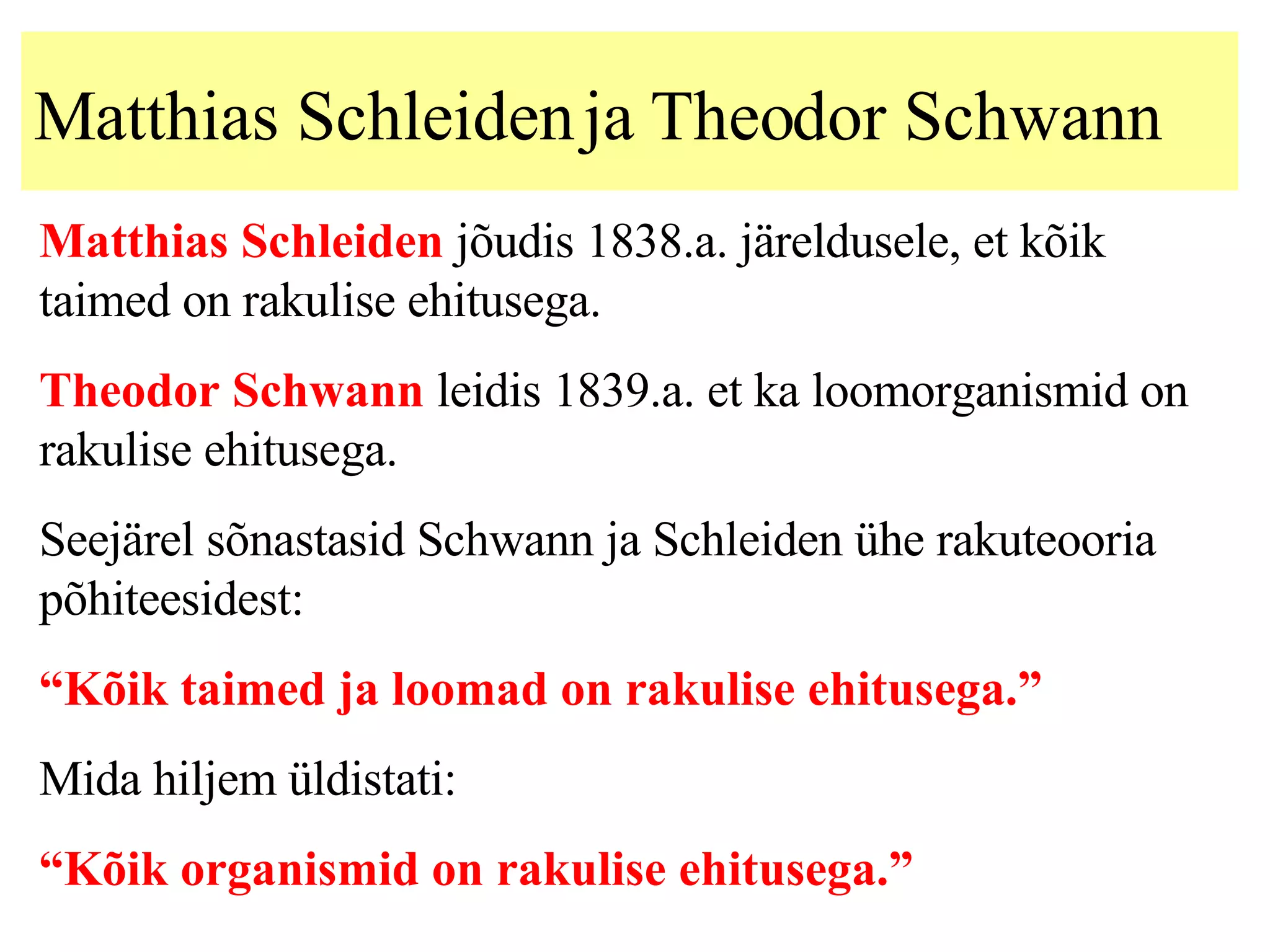 Matthias Schleiden  ja  Theodor Schwann   Matthias Schleiden  jõudis 1838.a. järeldusele, et kõik taimed on rakulise ehitusega. Theodor Schwann  leidis 1839.a. et ka loomorganismid on rakulise ehitusega. Seejärel sõnastasid Schwann ja Schleiden ühe rakuteooria põhiteesidest: “ Kõik taimed ja loomad on rakulise ehitusega.” Mida hiljem üldistati: “ Kõik organismid on rakulise ehitusega.” 