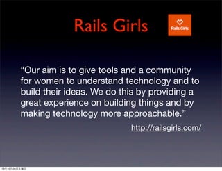 Rails Girls
Our aim is to give tools and a community
for women to understand technology and to
build their ideas. We do this by providing a
great experience on building things and by
making technology more approachable.
http://railsgirls.com/

131026

 