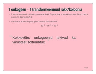 1 onkogeen = 1 transformeerunud rakk/koloonia
Kokkuvõte:  onkogeenid  tekivad  ka
viirustest sõltumatult.
Transformeerunud rakkude genoomse DNA fragmentide transfekteerimisel läheb rakku
sisse 0.1% doonor DNA-d.
Tõenäosus, et kaks lingitud geeni satuvad ühte rakku on
·
·
× =10−3
10−3
10−6
“
”
16/34
 