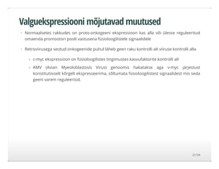 Valguekspressiooni mõjutavad muutused
Normaalsetes rakkudes on proto-onkogeeni ekspressioon kas alla või ülesse reguleeritud
omaenda promootori poolt vastusena füsioloogilistele signaalidele
Retroviirusega seotud onkogeenide puhul läheb geen raku kontrolli alt viiruse kontrolli alla
·
·
c-myc ekspressioon on füsioloogilistes tingimustes kasvufaktorite kontrolli all
AMV (Avian Myeoloblastosis Virus) genoomis hakatakse aga v-myc järjestust
konstitutiivselt kõrgelt ekspresseerima, sõltumata füsioloogilistest signaalidest mis seda
geeni varem reguleerisid.
-
-
21/34
 