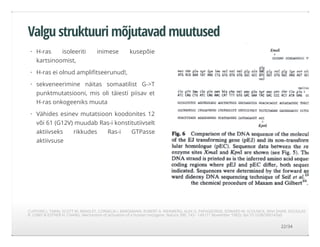 Valgu struktuuri mõjutavad muutused
H-ras isoleeriti inimese kusepõie
kartsinoomist,
H-ras ei olnud ampliﬁtseerunud!,
sekveneerimine näitas somaatilist G->T
punktmutatsiooni, mis oli täiesti piisav et
H-ras onkogeeniks muuta
Vähides esinev mutatsioon koodonites 12
või 61 (G12V) muudab Ras-i konstitutiivselt
aktiivseks rikkudes Ras-i GTPasse
aktiivsuse
·
·
·
·
CLIFFORD J. TABIN, SCOTT M. BRADLEY, CORNELIA I. BARGMANN, ROBERT A. WEINBERG, ALEX G. PAPAGEORGE, EDWARD M. SCOLNICK, RAVI DHAR, DOUGLAS
R. LOWY & ESTHER H. CHANG. Mechanism of activation of a human oncogene. Nature 300, 143 - 149 (11 November 1982); doi:10.1038/300143a0
22/34
 