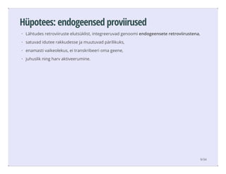 Hüpotees: endogeensed proviirused
Lähtudes retroviiruste elutsüklist, integreeruvad genoomi endogeensete retroviirustena,
satuvad idutee rakkudesse ja muutuvad pärilikuks,
enamasti vaikeolekus, ei transkribeeri oma geene,
juhuslik ning harv aktiveerumine.
·
·
·
·
9/34
 