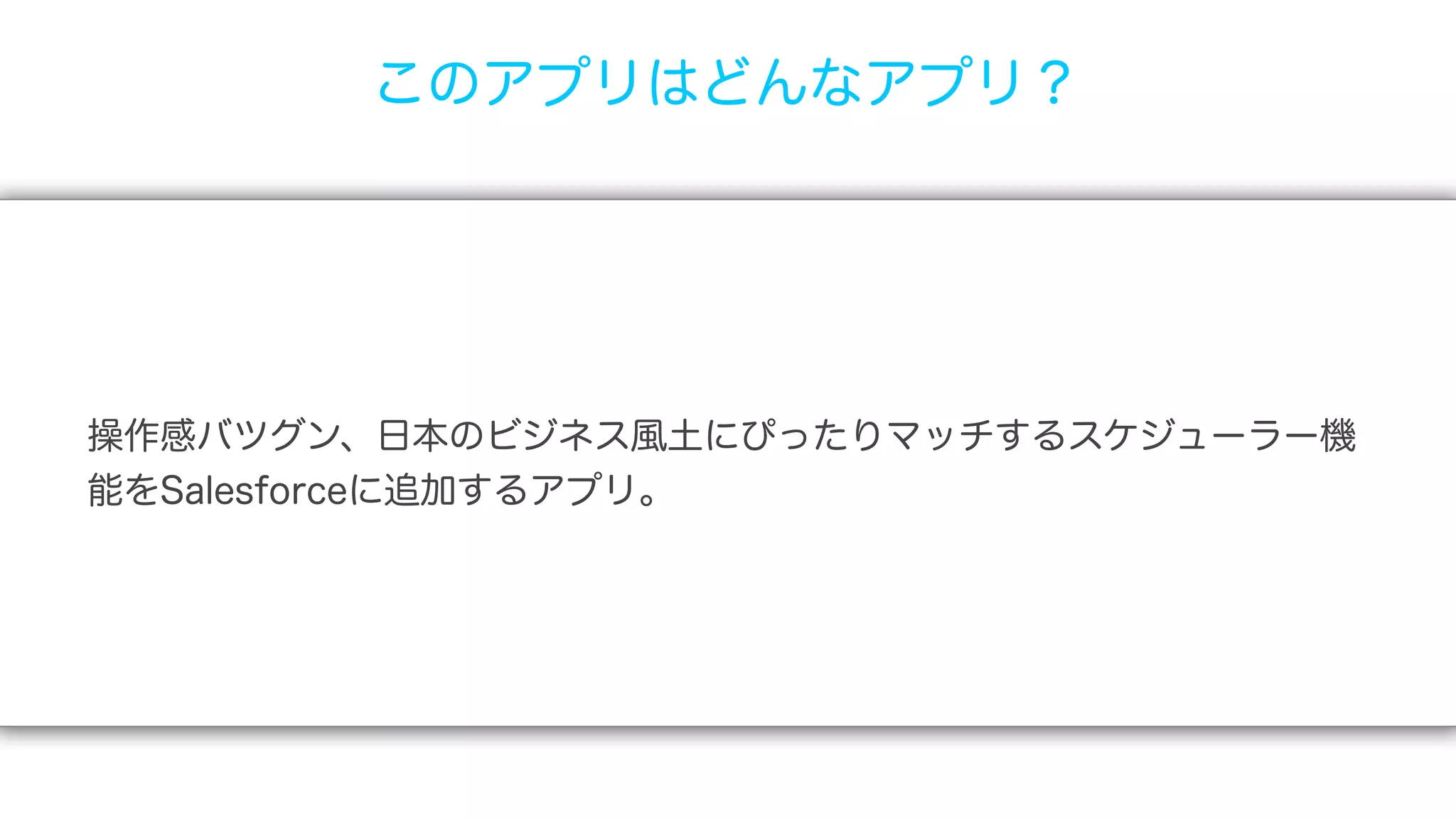 このアプリはどんなアプリ？




操作感バツグン、日本のビジネス風土にぴったりマッチするスケジューラー機
能をSalesforceに追加するアプリ。
 