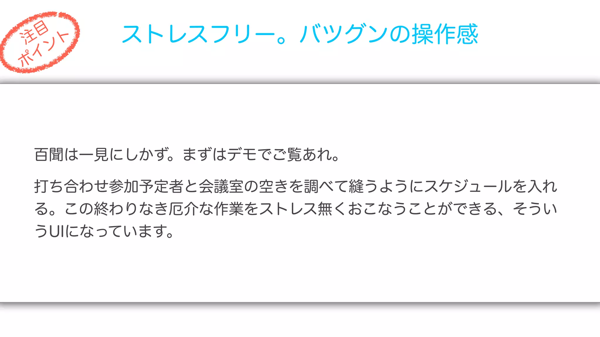 目
注 ト
   ン
       ストレスフリー。バツグンの操作感
 イ
ポ




百聞は一見にしかず。まずはデモでご覧あれ。

打ち合わせ参加予定者と会議室の空きを調べて縫うようにスケジュールを入れ
る。この終わりなき厄介な作業をストレス無くおこなうことができる、そうい
うUIになっています。
 