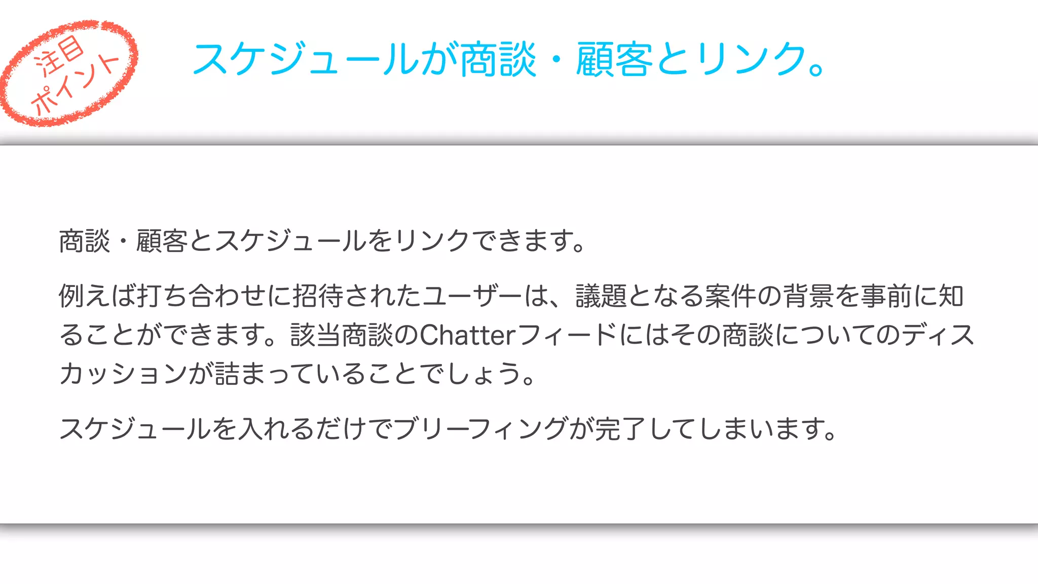 目
注 ト
   ン
       スケジュールが商談・顧客とリンク。
 イ
ポ




商談・顧客とスケジュールをリンクできます。

例えば打ち合わせに招待されたユーザーは、議題となる案件の背景を事前に知
ることができます。該当商談のChatterフィードにはその商談についてのディス
カッションが詰まっていることでしょう。

スケジュールを入れるだけでブリーフィングが完了してしまいます。
 