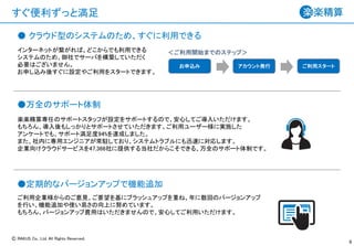 Ⓒ RAKUS Co., Ltd. All Rights Reserved.
すぐ便利ずっと満足
6
楽楽精算専任のサポートスタッフが設定をサポートするので、安心してご導入いただけます。
もちろん、導入後もしっかりとサポートさせていただきます。ご利用ユーザー様に実施した
アンケートでも、サポート満足度94%を達成しました。
また、社内に専用エンジニアが常駐しており、システムトラブルにも迅速に対応します。
企業向けクラウドサービスを47,366社に提供する当社だからこそできる、万全のサポート体制です。
インターネットが繋がれば、どこからでも利用できる
システムのため、御社でサーバを構築していただく
必要はございません。
お申し込み後すぐに設定やご利用をスタートできます。
ご利用企業様からのご意見、ご要望を基にブラッシュアップを重ね、年に数回のバージョンアップ
を行い、機能追加や使い易さの向上に努めています。
もちろん、バージョンアップ費用はいただきませんので、安心してご利用いただけます。
お申込み アカウント発行 ご利用スタート
＜ご利用開始までのステップ＞
● クラウド型のシステムのため、すぐに利用できる
●万全のサポート体制
●定期的なバージョンアップで機能追加
 