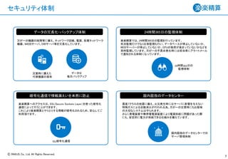 Ⓒ RAKUS Co., Ltd. All Rights Reserved.
セキュリティ体制
7
万が一の機器の故障等に備え、ネットワーク回線、電源、各種ネットワーク
機器、ＷＥＢサーバ、ＤＢサーバ等を冗長化しています。
楽楽精算では、24時間365日の監視を行っています。
死活監視だけでなく応答監視も行い、データベースが停止していないか、
WEBサーバーが停止していないか、CPUの負荷が高まっていないかなどを
常時監視しています。万が一の不具合発生時には担当者にアラートメール
で通知される体制になっています。
データの冗長化・バックアップ体制 24時間365日の監視体制
暗号化通信で情報漏えいを未然に防止
楽楽精算へのアクセスは、SSL(Secure Sockets Layer）を使った暗号化
通信によって行うことができます。
これにより楽楽精算とやりとりする情報が暗号化されるため、安心してご
利用頂けます。
国内屈指のデータセンター
震度7クラスの地震に備え、火災発生時にはサーバに影響を与えない
特殊ガスによる自動消火が行われる為、万が一の災害時にもお客様
の大切なシステムは守られます。
さらに発電装置や無停電電源装置により電源供給に問題があった際
にも、安定的に電力が供給できる仕組みを備えています。
災害時に備えた
代替機器の保有
データは
毎日バックアップ
24時間365日の
監視体制
SSL暗号化通信
国内屈指のデータセンターでの
サーバ管理体制
 