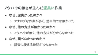 ノウハウの無さが生んだ泥臭い作業
● なぜ、泥臭かったのか？
○ アナログな作業が多く、効率的では無かった
● なぜ、他の方法が無かったのか？
○ ノウハウが無く、他の方法が分からなかった
● なぜ、調べなかったのか？
○ 調査に使える時間が少なかった
 