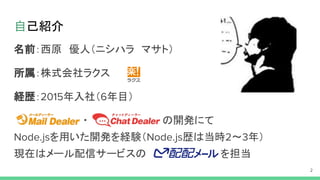 自己紹介
名前：西原　優人（ニシハラ　マサト）
所属：株式会社ラクス
経歴： 年入社（ 年目）
・ の開発にて
を用いた開発を経験（ 歴は当時 ～ 年）
現在はメール配信サービスの を担当
 