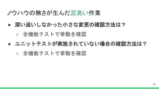 ノウハウの無さが生んだ泥臭い作業
● 深い追いしなかった小さな変更の確認方法は？
○ 全機能テストで挙動を確認
● ユニットテストが実施されていない場合の確認方法は？
○ 全機能テストで挙動を確認
 