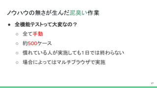 ノウハウの無さが生んだ泥臭い作業
● 全機能テストって大変なの？
○ 全て手動
○ 約 ケース
○ 慣れている人が実施しても１日では終わらない
○ 場合によってはマルチブラウザで実施
 