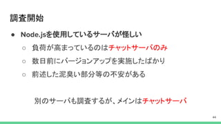 調査開始
● を使用しているサーバが怪しい
○ 負荷が高まっているのはチャットサーバのみ
○ 数日前にバージョンアップを実施したばかり
○ 前述した泥臭い部分等の不安がある
別のサーバも調査するが、メインはチャットサーバ
 