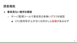 調査難航
● 普段見ない箇所を調査
○ サーバ監視ツールで普段見る事無いグラフを確認
■ 使用率が上がるには何かしら兆候があるはず
 