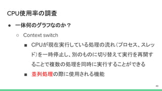 使用率の調査
● 一体何のグラフなのか？
○
■ CPUが現在実行している処理の流れ（プロセス、スレッ
ド）を一時停止し、別のものに切り替えて実行を再開す
ることで複数の処理を同時に実行することができる
■ 並列処理の際に使用される機能
 